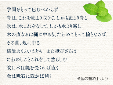 学問をもって已むべからず青は、これを藍より取りて、しかも藍より青し氷は、水これをなして、しかも水より寒し木の直なるは縄に中るも、たわめてもって輪となさば、その曲、規に中る。槁暴ありといえども　また挺びざるはたわめしことこれをして然らしむ故に木は縄を受くれば直く金は砥石に就かば利く 「出藍の誉れ」より