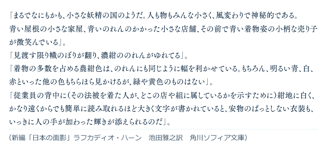 「まるでなにもかも、小さな妖精の国のようだ。人も物もみんな小さく、風変わりで神秘的である。青い屋根の小さな家屋、青いのれんのかかった小さな店舗、その前で青い着物姿の小柄な売り子が微笑んでいる」。「見渡す限り幟のぼりが翻り、濃紺ののれんがゆれてる」。「着物の多数を占める農紺色は、のれんにも同じように幅を利かせている。もちろん、明るい青、白、赤といった他の色もちらほら見かけるが、緑や黄色のものはない」。「従業員の背中に（その法被を着た人が、どこの店や組に属しているかを示すために）紺地に白く、かなり遠くからでも簡単に読み取れるほど大きく文字が書かれていると、安物のぱっとしない衣装も、いっきに人の手が加わった輝きが添えられるのだ」。（新編「日本の面影」ラフカディオ・ハーン　池田雅之訳　角川ソフィア文庫）